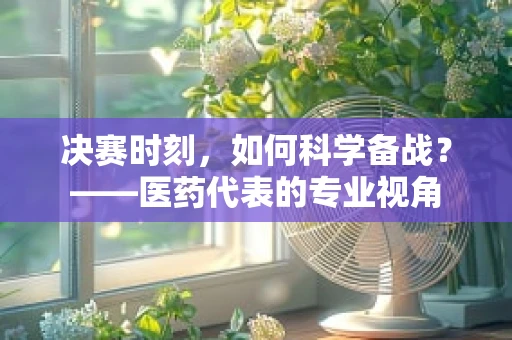 决赛时刻，如何科学备战？——医药代表的专业视角