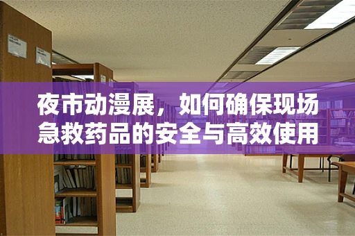 夜市动漫展，如何确保现场急救药品的安全与高效使用？