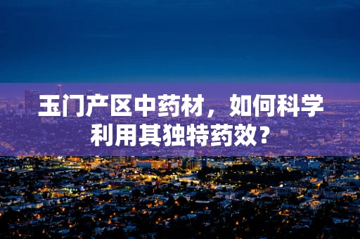 玉门产区中药材，如何科学利用其独特药效？