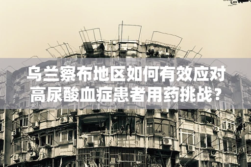乌兰察布地区如何有效应对高尿酸血症患者用药挑战？