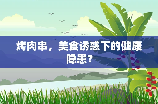 烤肉串，美食诱惑下的健康隐患？