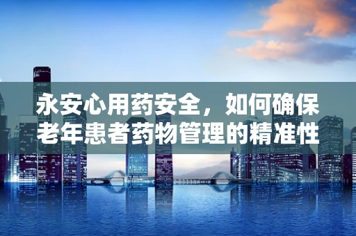 永安心用药安全，如何确保老年患者药物管理的精准性？