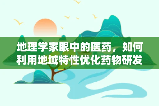地理学家眼中的医药，如何利用地域特性优化药物研发与配送？