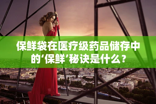 保鲜袋在医疗级药品储存中的‘保鲜’秘诀是什么？