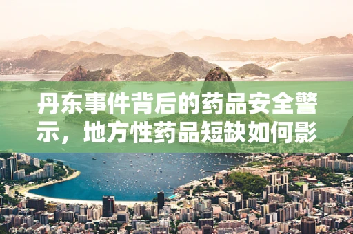 丹东事件背后的药品安全警示，地方性药品短缺如何影响患者治疗？
