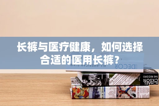 长裤与医疗健康，如何选择合适的医用长裤？