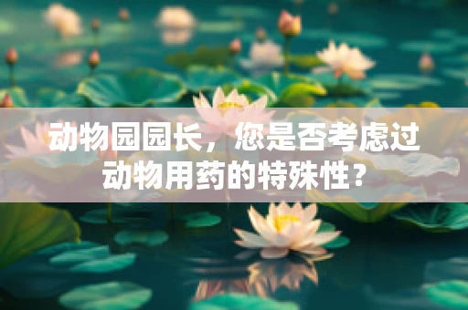 动物园园长，您是否考虑过动物用药的特殊性？