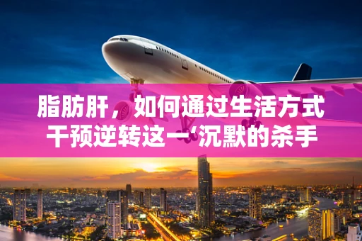 脂肪肝，如何通过生活方式干预逆转这一‘沉默的杀手’？