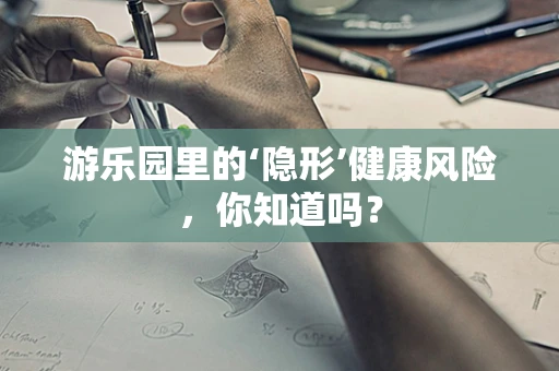 游乐园里的‘隐形’健康风险，你知道吗？