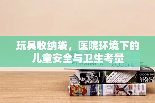 玩具收纳袋，医院环境下的儿童安全与卫生考量
