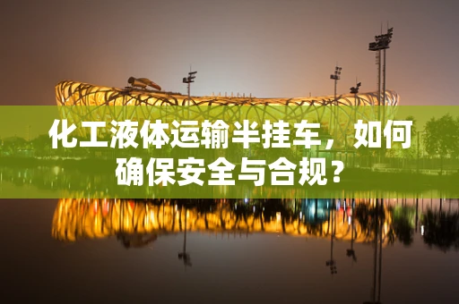 化工液体运输半挂车，如何确保安全与合规？