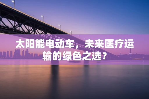 太阳能电动车，未来医疗运输的绿色之选？