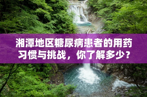 湘潭地区糖尿病患者的用药习惯与挑战，你了解多少？
