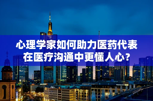 心理学家如何助力医药代表在医疗沟通中更懂人心？
