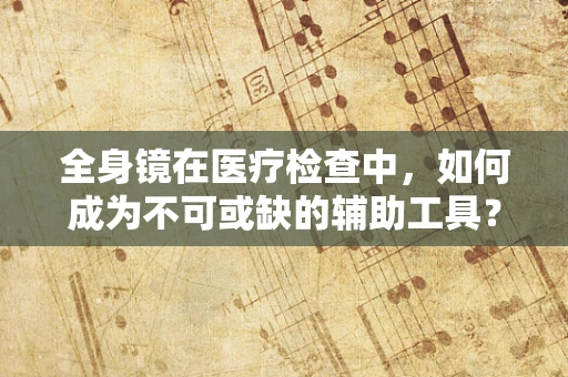 全身镜在医疗检查中，如何成为不可或缺的辅助工具？