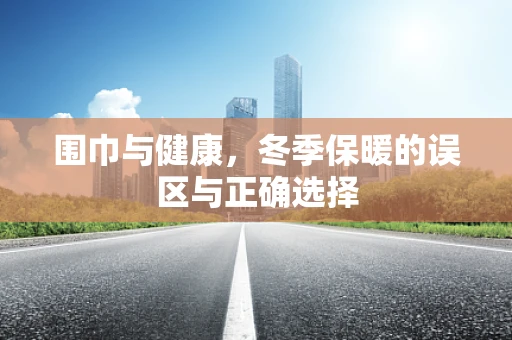 围巾与健康，冬季保暖的误区与正确选择