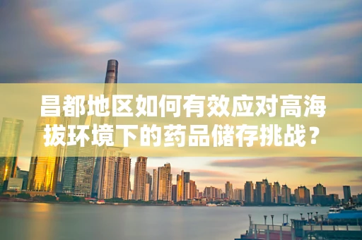 昌都地区如何有效应对高海拔环境下的药品储存挑战？