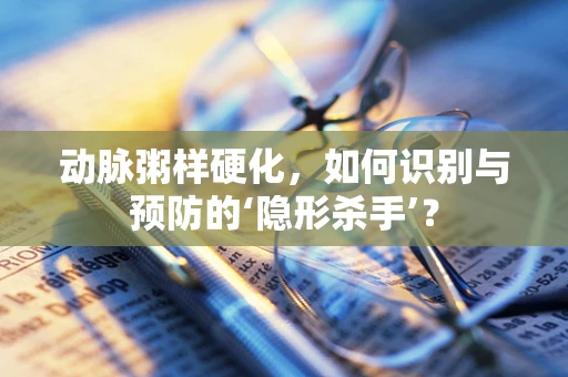 动脉粥样硬化，如何识别与预防的‘隐形杀手’？