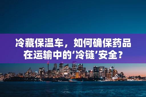 冷藏保温车，如何确保药品在运输中的‘冷链’安全？