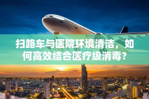 扫路车与医院环境清洁，如何高效结合医疗级消毒？