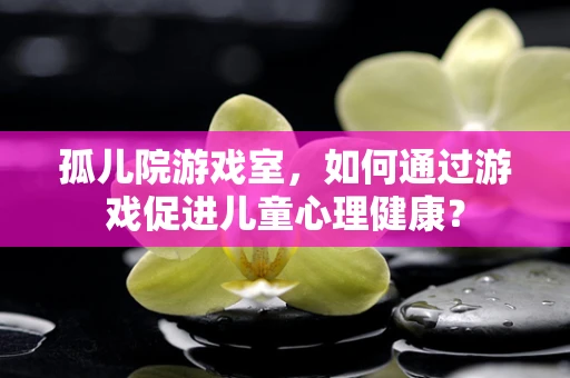 孤儿院游戏室，如何通过游戏促进儿童心理健康？
