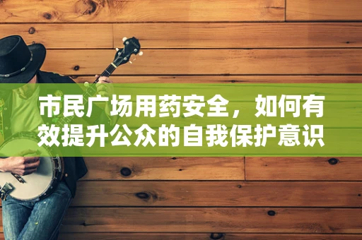 市民广场用药安全，如何有效提升公众的自我保护意识？