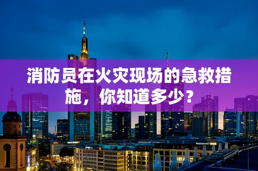 消防员在火灾现场的急救措施，你知道多少？