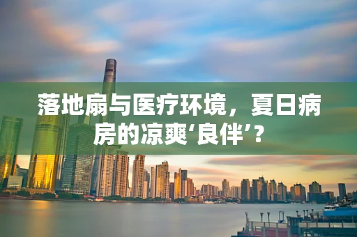 落地扇与医疗环境，夏日病房的凉爽‘良伴’？