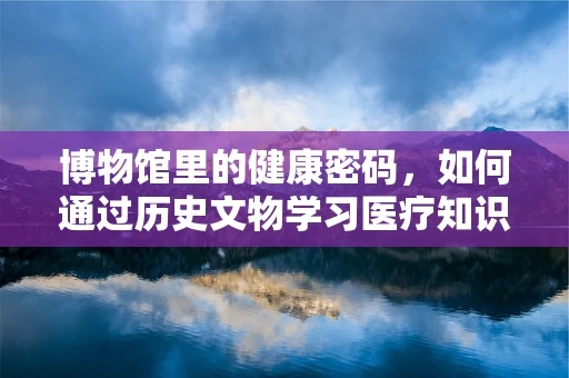 博物馆里的健康密码，如何通过历史文物学习医疗知识？