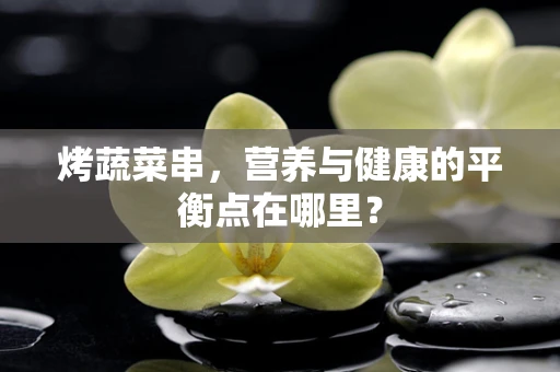 烤蔬菜串，营养与健康的平衡点在哪里？