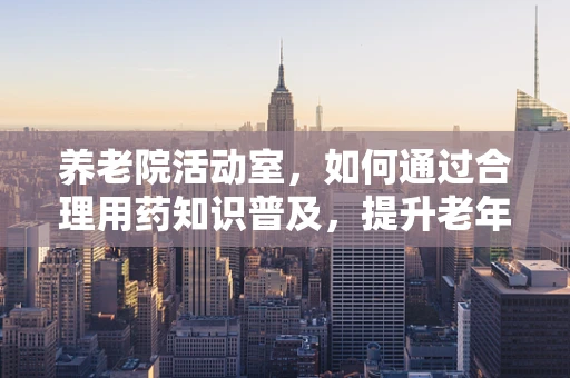 养老院活动室，如何通过合理用药知识普及，提升老年人健康生活质量？