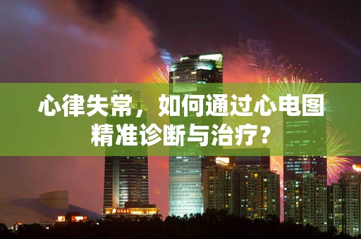 心律失常，如何通过心电图精准诊断与治疗？