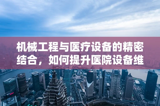机械工程与医疗设备的精密结合，如何提升医院设备维护效率？
