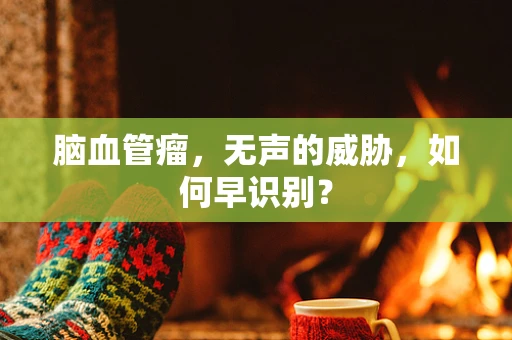 脑血管瘤，无声的威胁，如何早识别？