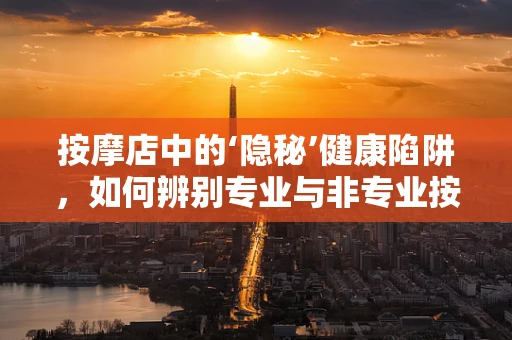 按摩店中的‘隐秘’健康陷阱，如何辨别专业与非专业按摩？