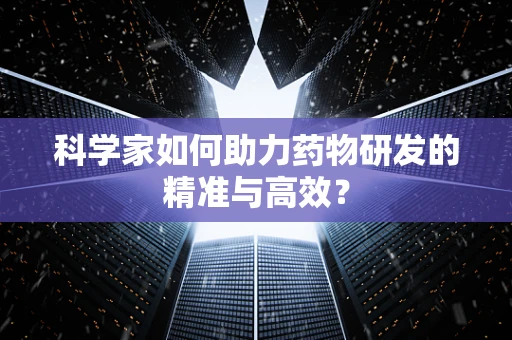 科学家如何助力药物研发的精准与高效？