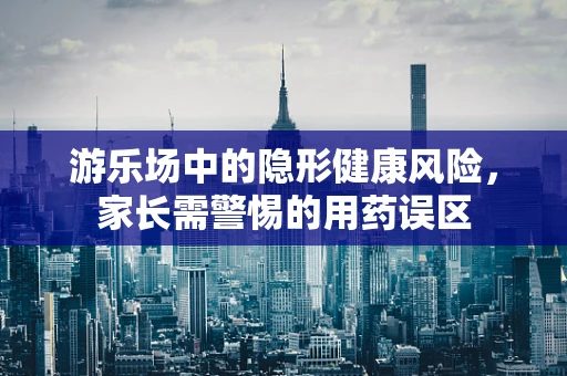 游乐场中的隐形健康风险，家长需警惕的用药误区