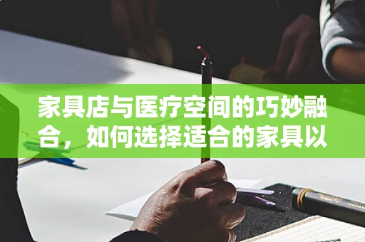 家具店与医疗空间的巧妙融合，如何选择适合的家具以促进患者康复？