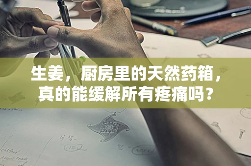 生姜，厨房里的天然药箱，真的能缓解所有疼痛吗？