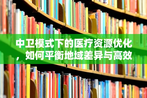 中卫模式下的医疗资源优化，如何平衡地域差异与高效利用？