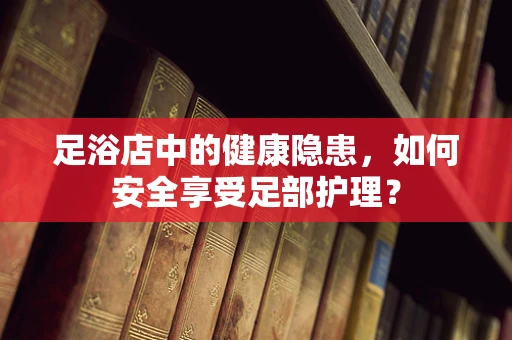 足浴店中的健康隐患，如何安全享受足部护理？