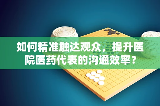 如何精准触达观众，提升医院医药代表的沟通效率？