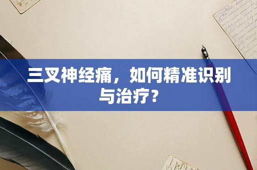 三叉神经痛，如何精准识别与治疗？