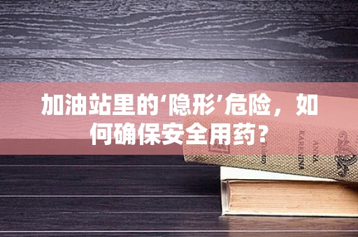 加油站里的‘隐形’危险，如何确保安全用药？