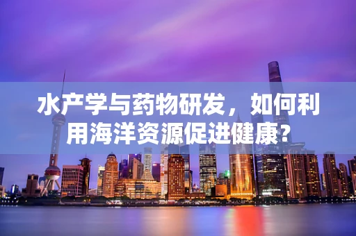 水产学与药物研发，如何利用海洋资源促进健康？