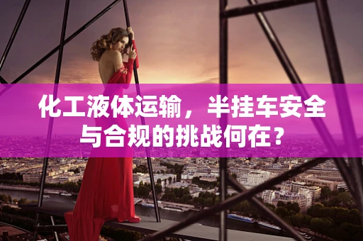 化工液体运输，半挂车安全与合规的挑战何在？