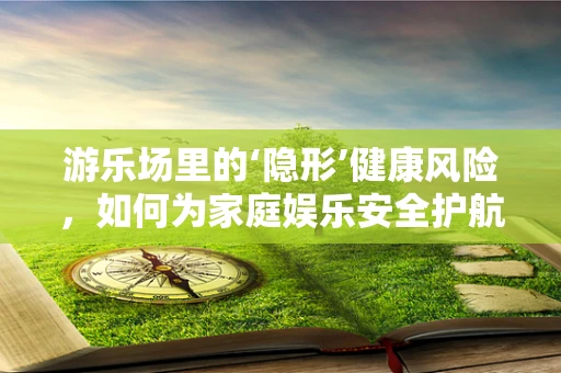 游乐场里的‘隐形’健康风险，如何为家庭娱乐安全护航？