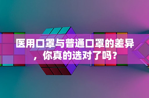 医用口罩与普通口罩的差异，你真的选对了吗？
