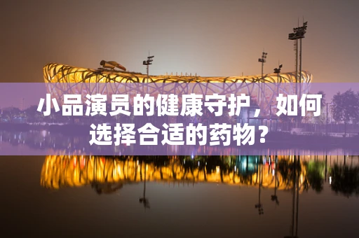 小品演员的健康守护，如何选择合适的药物？