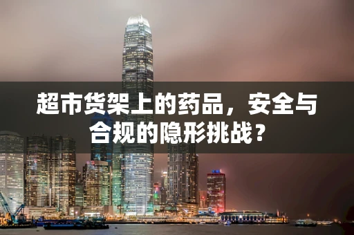 超市货架上的药品，安全与合规的隐形挑战？